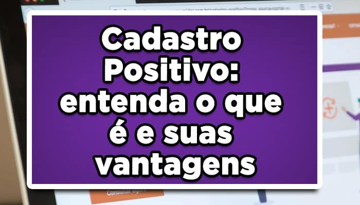 Cadastro Positivo: entenda o que é e suas vantagens