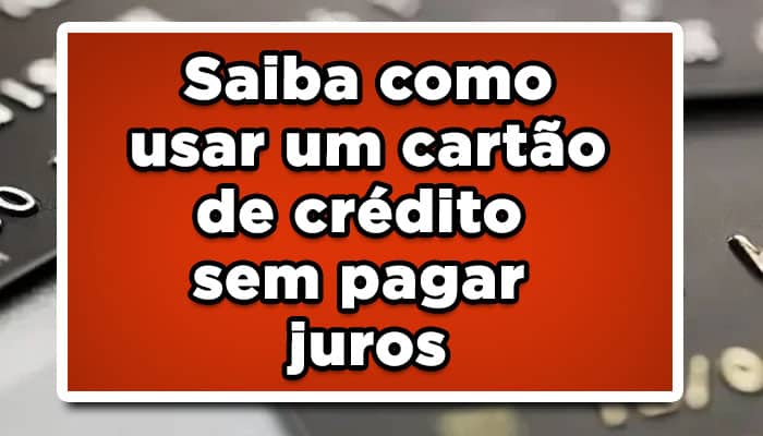 Saiba como usar um cartão de crédito sem pagar juros