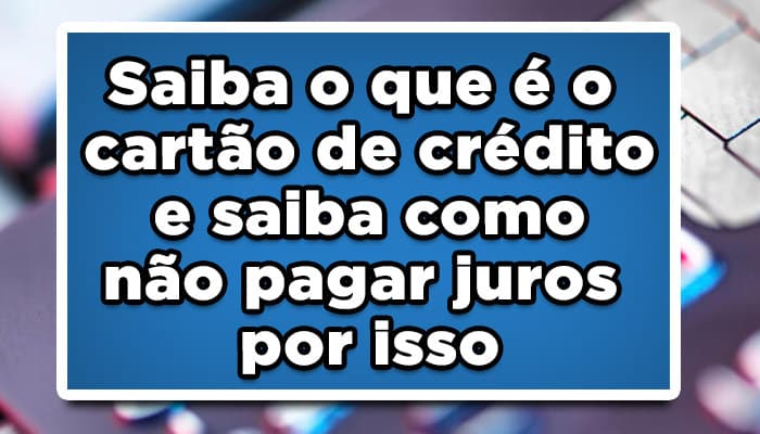 Saiba o que é o cartão de crédito e saiba como não pagar juros por isso