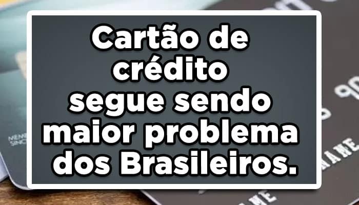 Cartão de crédito segue sendo maior problema dos Brasileiros.