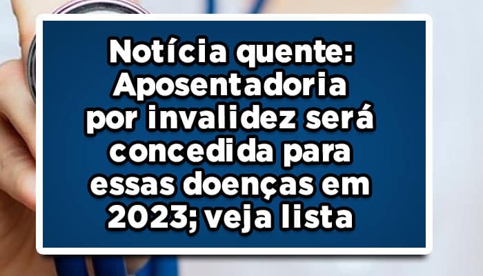 Notícia quente: aposentadoria por invalidez será concedida para essas doenças em 2023; veja lista