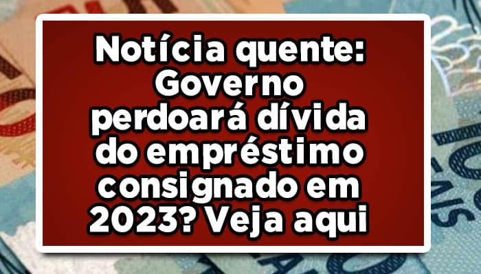Notícia quente: Governo perdoará dívida do empréstimo consignado em 2023? Veja aqui