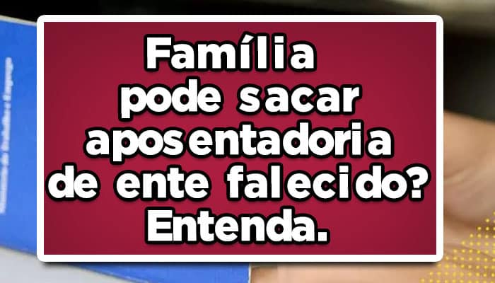 Família pode sacar aposentadoria de ente falecido? Entenda.