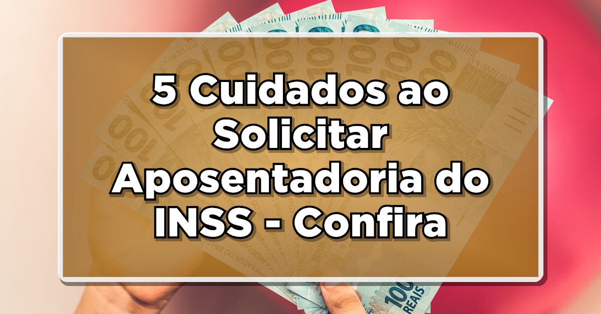 5 Cuidados ao Solicitar Aposentadoria do INSS – Confira